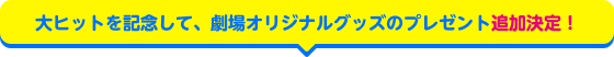 大ヒットを記念して、劇場オリジナルグッズのプレゼント追加決定！